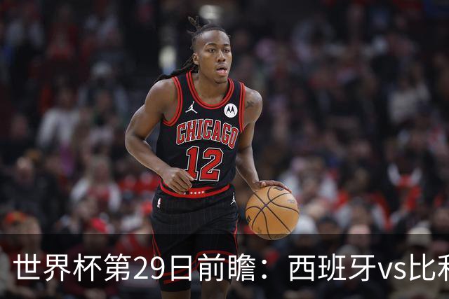 世界杯第29日前瞻：西班牙vs比利时 矛盾之巅的终极对话