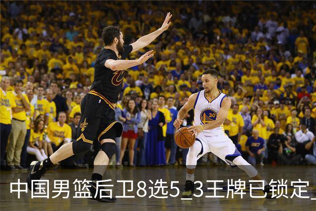 中国男篮后卫8选5 3王牌已锁定 2大新星或首次入围 郭士强有魄力