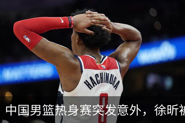 中国男篮热身赛突发意外，徐昕被队友误伤倒地疼痛难忍，比赛瞬间陷入混乱局面