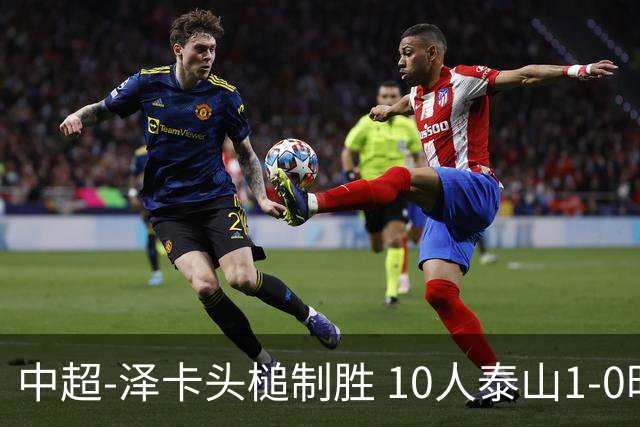 中超-泽卡头槌制胜 10人泰山1-0时隔11年再客胜海港