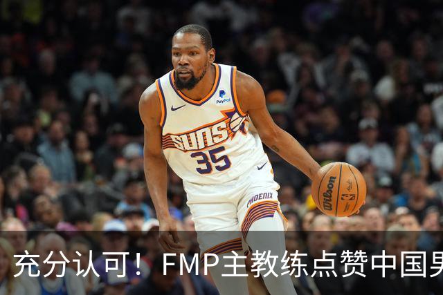 充分认可！FMP主教练点赞中国男篮1人，并伸出了橄榄枝