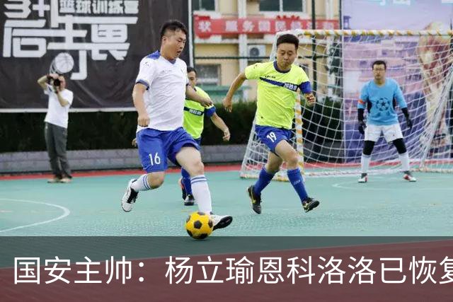 国安主帅：杨立瑜恩科洛洛已恢复 球队有很多要提升的地方