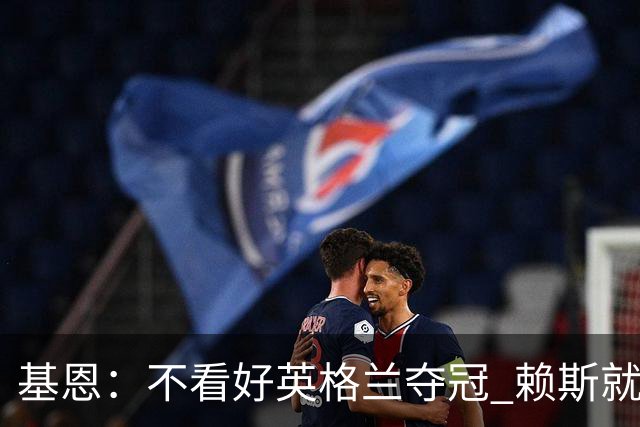 基恩：不看好英格兰夺冠 赖斯就快要累垮了 图赫尔的换人值得点赞