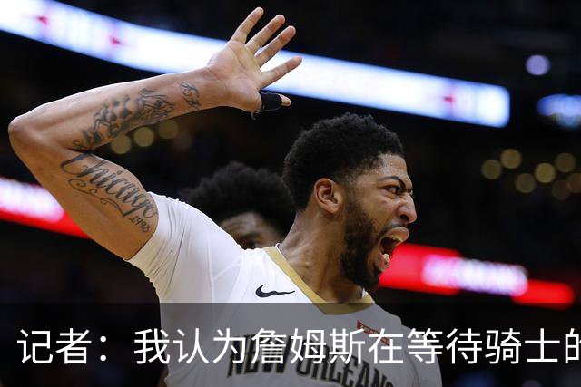 记者：我认为詹姆斯在等待骑士的关键变数发生 要看如何处理哈登